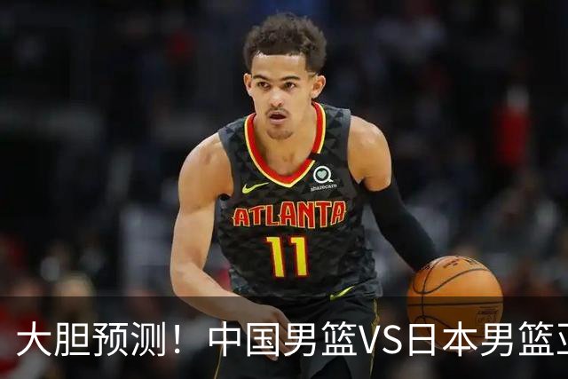 大胆预测！中国男篮VS日本男篮亚运会，中国男篮大胜，原因有4点